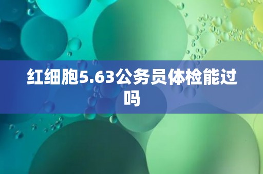 红细胞5.63公务员体检能过吗