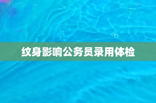 纹身影响公务员录用体检 纹身影响公务员录用体检