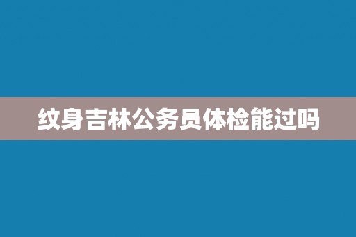 纹身吉林公务员体检能过吗 纹身吉林公务员体检能过吗