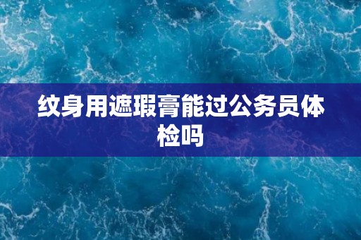 纹身用遮瑕膏能过公务员体检吗