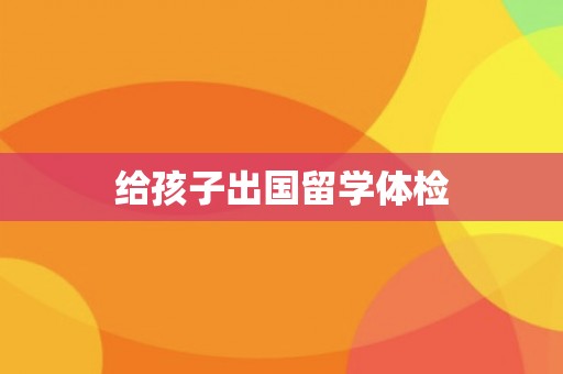 给孩子出国留学体检 给孩子出国留学体检
