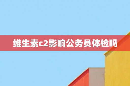 维生素c2影响公务员体检吗 维生素c2影响公务员体检吗