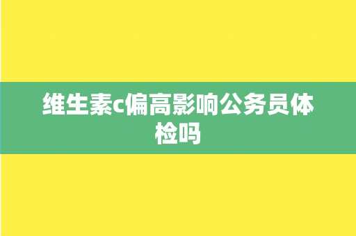 维生素c偏高影响公务员体检吗 维生素c偏高影响公务员体检吗