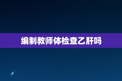编制教师体检查乙肝吗 编制教师体检查乙肝吗