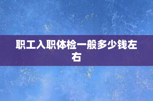职工入职体检一般多少钱左右 职工入职体检一般多少钱左右