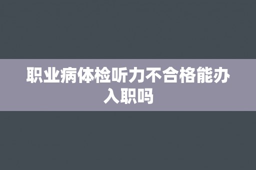 职业病体检听力不合格能办入职吗 职业病体检听力不合格能办入职吗
