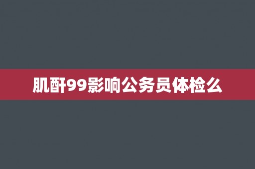 肌酐99影响公务员体检么