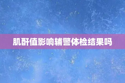 肌酐值影响辅警体检结果吗 肌酐值影响辅警体检结果吗
