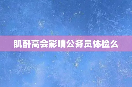 肌酐高会影响公务员体检么