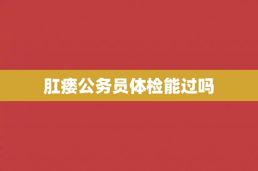 肛瘘公务员体检能过吗 肛瘘公务员体检能过吗