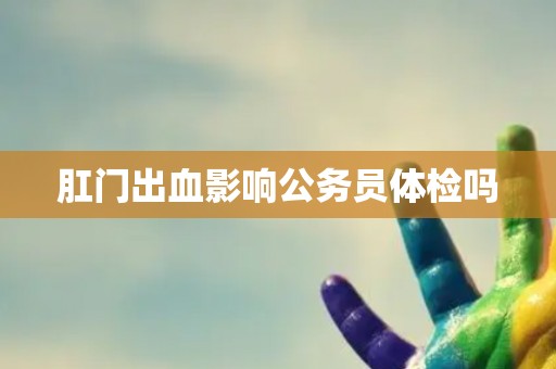 肛门出血影响公务员体检吗