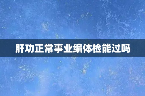 肝功正常事业编体检能过吗 肝功正常事业编体检能过吗