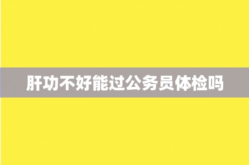 肝功不好能过公务员体检吗 肝功不好能过公务员体检吗