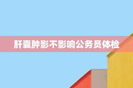 肝囊肿影不影响公务员体检