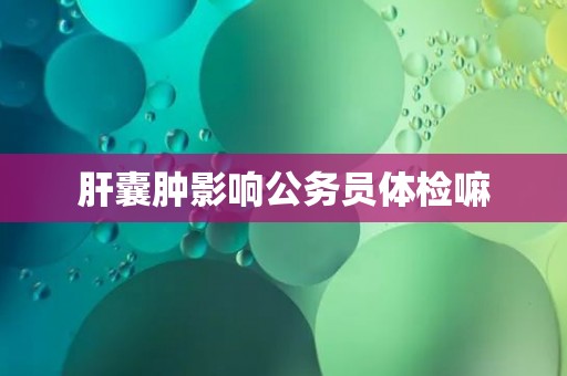 肝囊肿影响公务员体检嘛