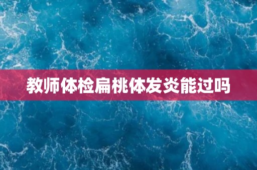 教师体检扁桃体发炎能过吗 教师体检扁桃体发炎能过吗