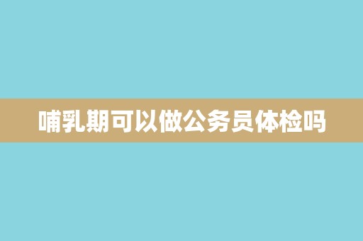 哺乳期可以做公务员体检吗 哺乳期可以做公务员体检吗
