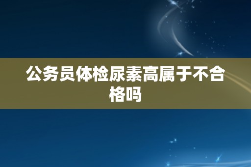 公务员体检尿素高属于不合格吗