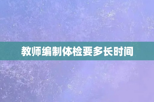 教师编制体检要多长时间