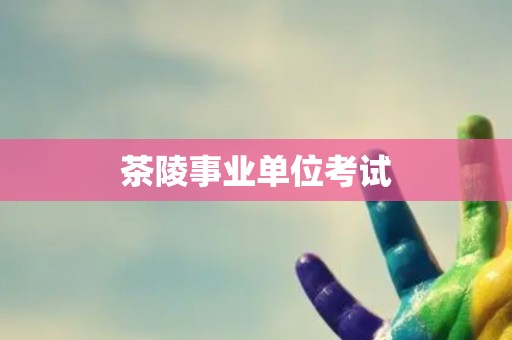茶陵事业单位考试 茶陵事业单位考试