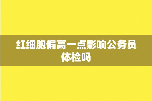 红细胞偏高一点影响公务员体检吗