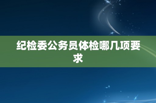 纪检委公务员体检哪几项要求 纪检委公务员体检哪几项要求