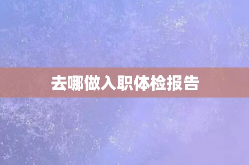 去哪做入职体检报告 去哪做入职体检报告