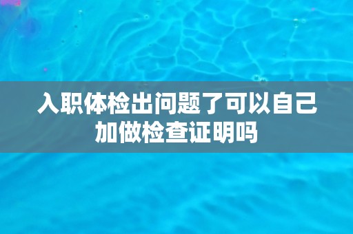 入职体检出问题了可以自己加做检查证明吗