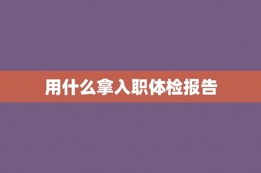 用什么拿入职体检报告 用什么拿入职体检报告