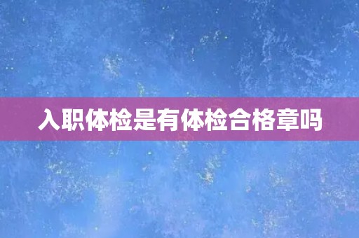入职体检是有体检合格章吗 入职体检是有体检合格章吗