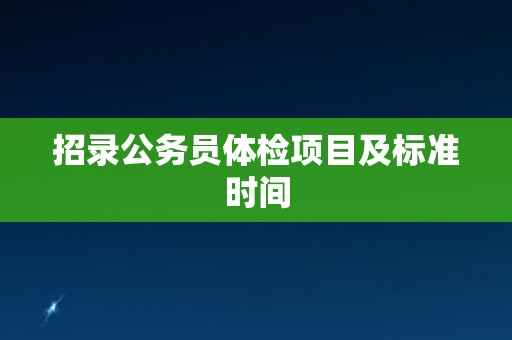 招录公务员体检项目及标准时间 招录公务员体检项目及标准时间