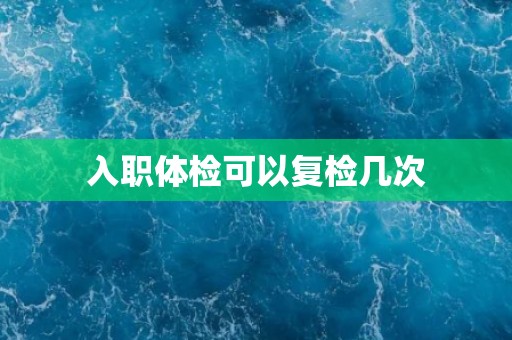 入职体检可以复检几次 入职体检可以复检几次
