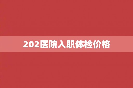 202医院入职体检价格 202医院入职体检价格