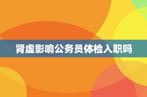 肾虚影响公务员体检入职吗 肾虚影响公务员体检入职吗