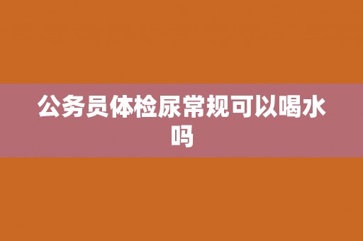 公务员体检尿常规可以喝水吗 公务员体检尿常规可以喝水吗