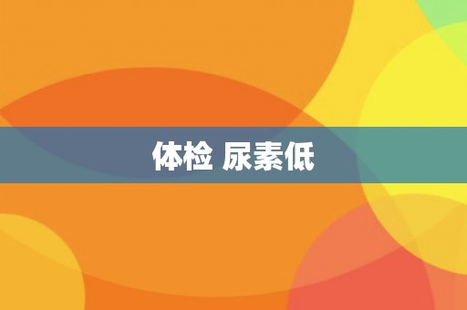 体检 尿素低 体检 尿素低