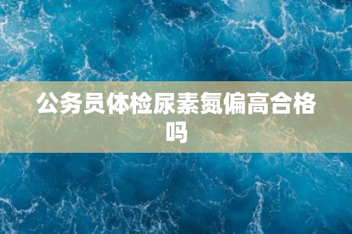 公务员体检尿素氮偏高合格吗