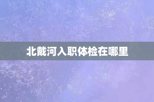 北戴河入职体检在哪里 北戴河入职体检在哪里