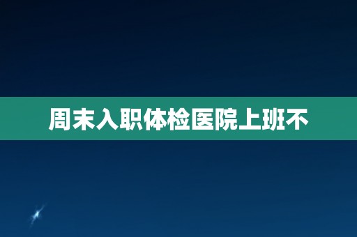周末入职体检医院上班不 周末入职体检医院上班不
