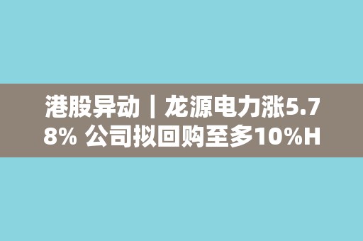 港股异动｜龙源电力涨5.78% 公司拟回购至多10%H股