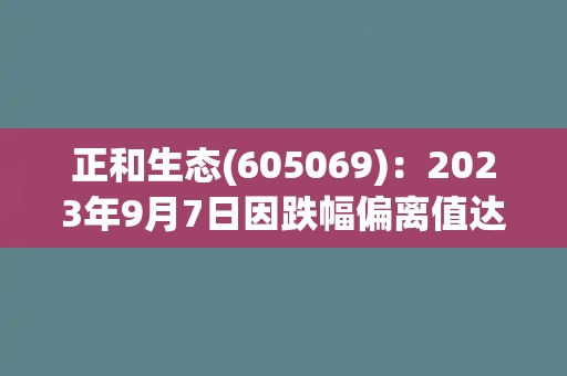正和生态(605069)：2023年9月7日因跌幅偏离值达7%而异动上榜