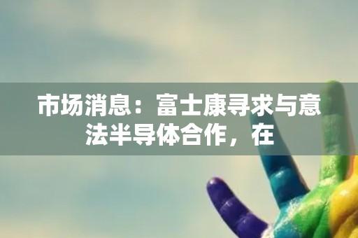 市场消息：富士康寻求与意法半导体合作，在