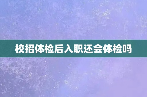 校招体检后入职还会体检吗