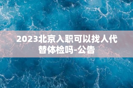 2023北京入职可以找人代替体检吗-公告