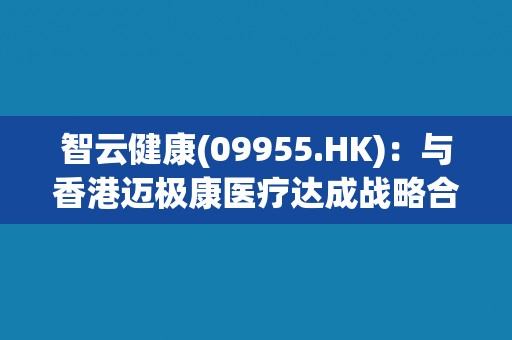 智云健康(09955.HK)：与香港迈极康医疗达成战略合作 提升跨境创新药械可及性