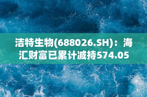洁特生物(688026.SH)：海汇财富已累计减持574.05万股，占公司总股本4.0897%