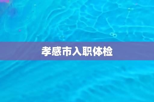 孝感市入职体检 孝感市入职体检