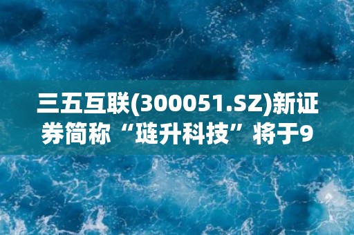 三五互联(300051.SZ)新证券简称“琏升科技”将于9月11日启用