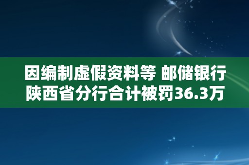 因编制虚假资料等 邮储银行陕西省分行合计被罚36.3万元