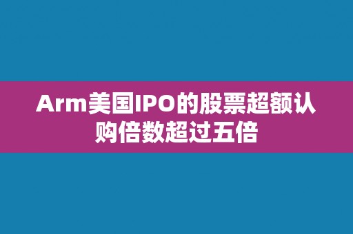 Arm美国IPO的股票超额认购倍数超过五倍